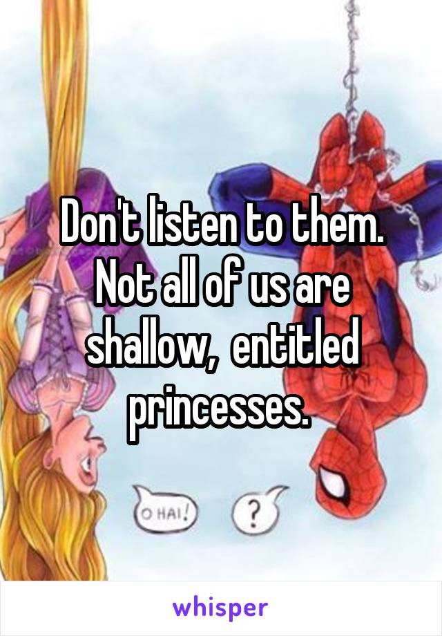 Don't listen to them. Not all of us are shallow,  entitled princesses. 