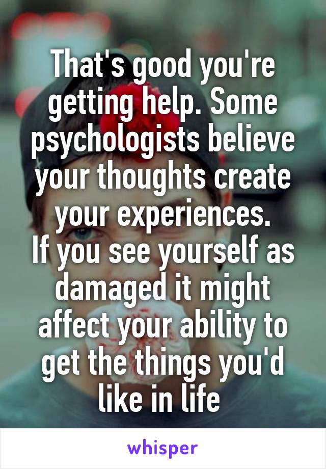 That's good you're getting help. Some psychologists believe your thoughts create your experiences.
If you see yourself as damaged it might affect your ability to get the things you'd like in life 