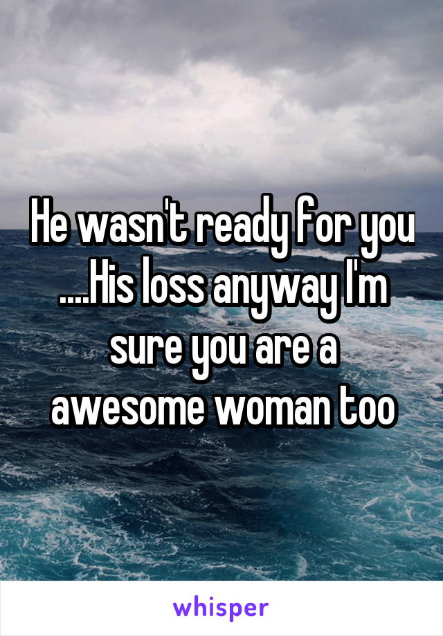 He wasn't ready for you ....His loss anyway I'm sure you are a awesome woman too