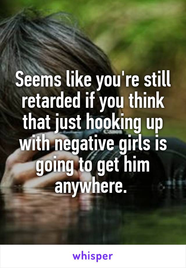 Seems like you're still retarded if you think that just hooking up with negative girls is going to get him anywhere. 