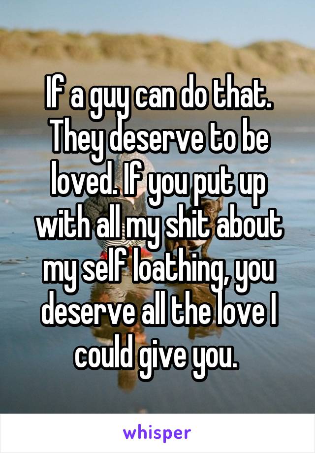 If a guy can do that. They deserve to be loved. If you put up with all my shit about my self loathing, you deserve all the love I could give you. 