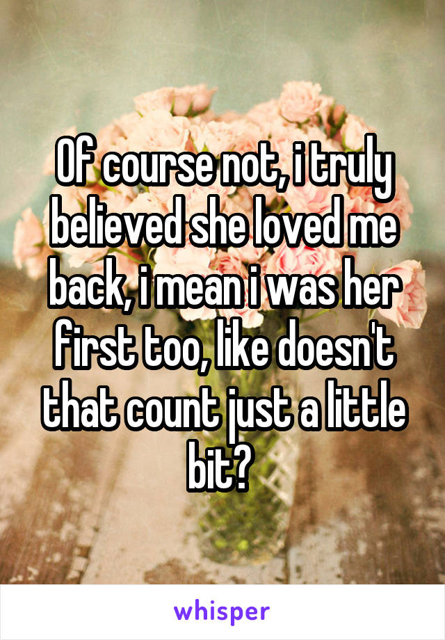 Of course not, i truly believed she loved me back, i mean i was her first too, like doesn't that count just a little bit? 