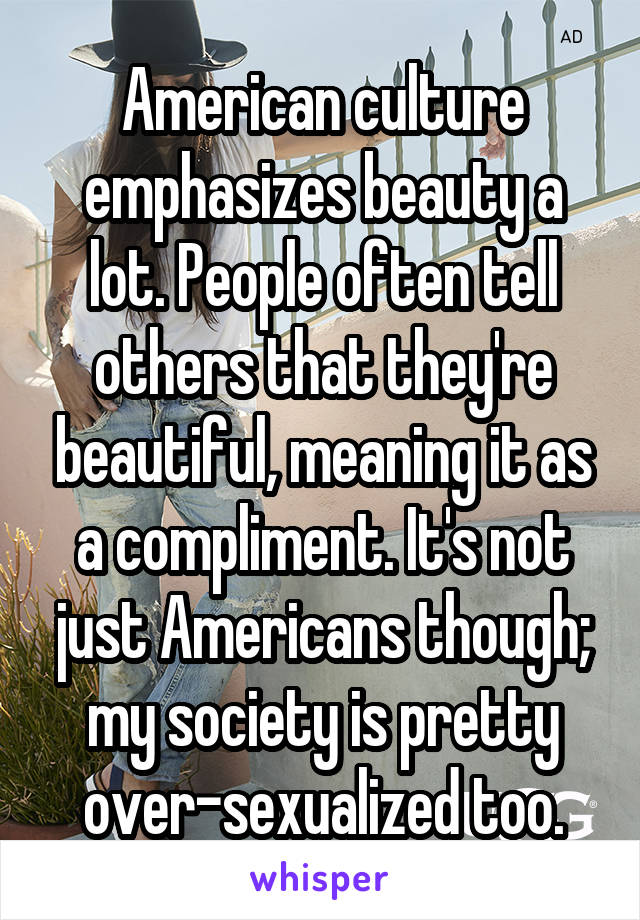 American culture emphasizes beauty a lot. People often tell others that they're beautiful, meaning it as a compliment. It's not just Americans though; my society is pretty over-sexualized too.