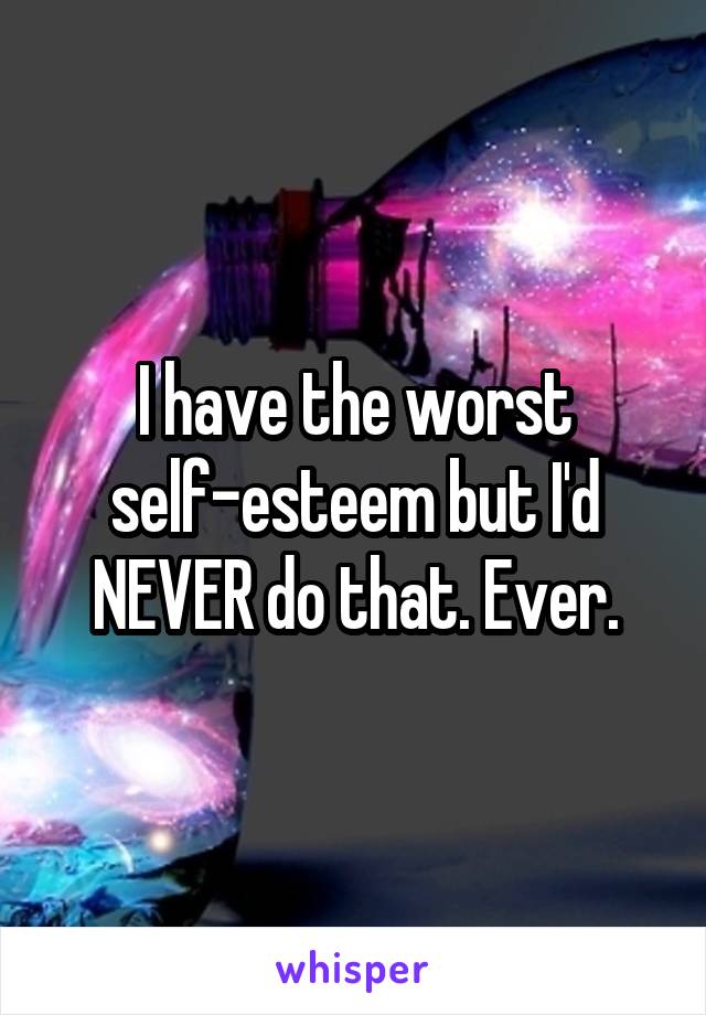 I have the worst self-esteem but I'd NEVER do that. Ever.