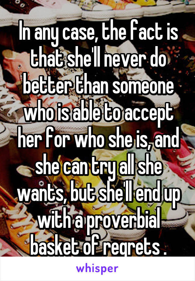 In any case, the fact is that she'll never do better than someone who is able to accept her for who she is, and she can try all she wants, but she'll end up with a proverbial basket of regrets .