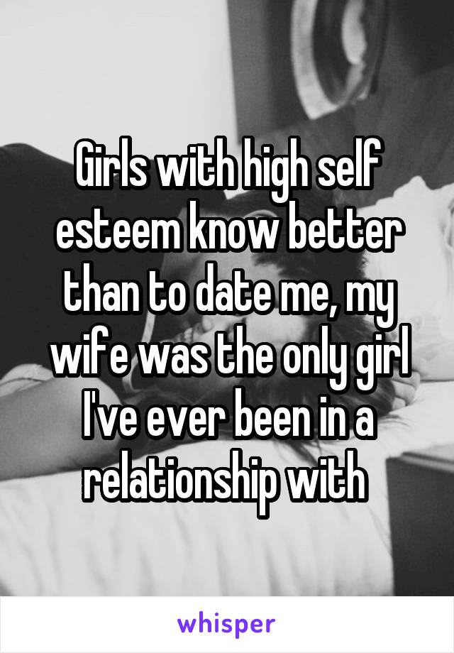  Girls with high self esteem know better than to date me, my wife was the only girl I've ever been in a relationship with 