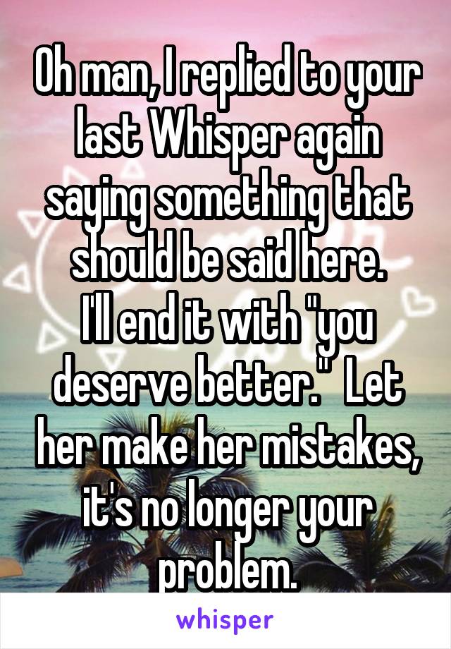 Oh man, I replied to your last Whisper again saying something that should be said here.
I'll end it with "you deserve better."  Let her make her mistakes, it's no longer your problem.