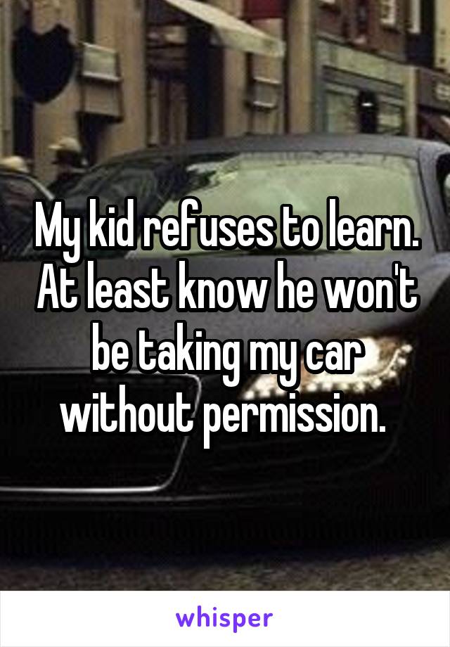 My kid refuses to learn. At least know he won't be taking my car without permission. 