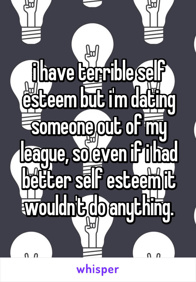 i have terrible self esteem but i'm dating someone out of my league, so even if i had better self esteem it wouldn't do anything.