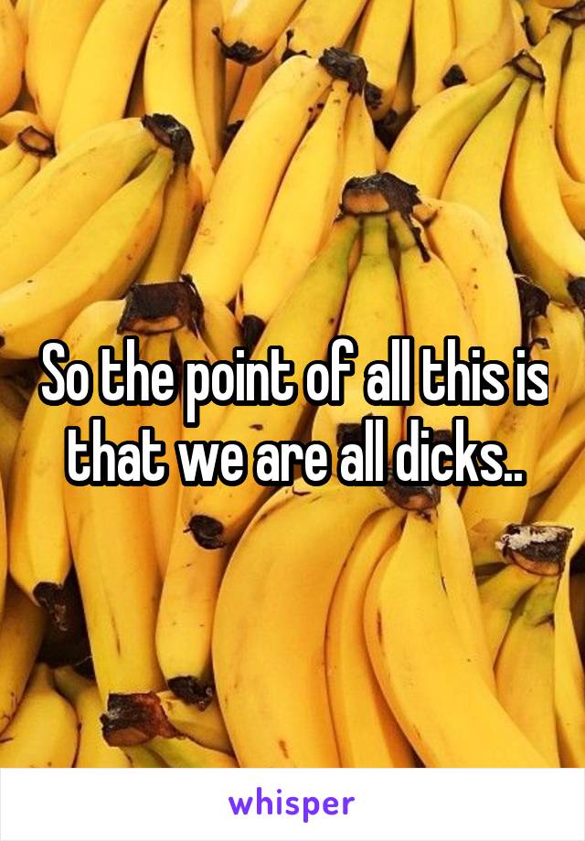 So the point of all this is that we are all dicks..