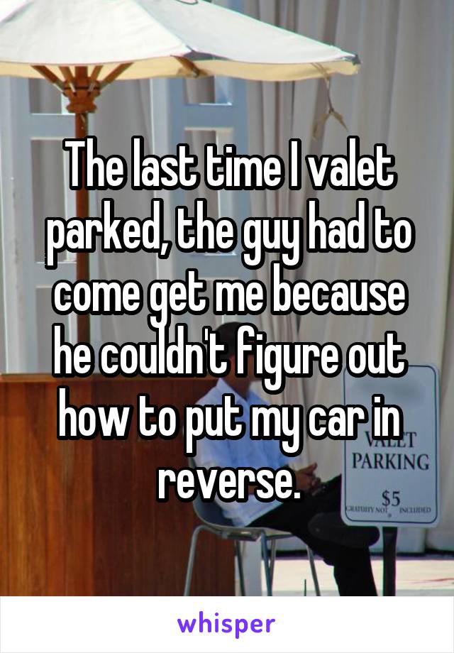 The last time I valet parked, the guy had to come get me because he couldn't figure out how to put my car in reverse.