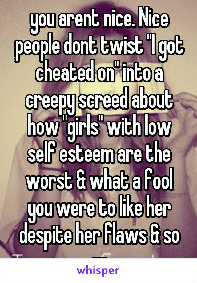 you arent nice. Nice people dont twist "I got cheated on" into a creepy screed about how "girls" with low self esteem are the worst & what a fool you were to like her despite her flaws & so on