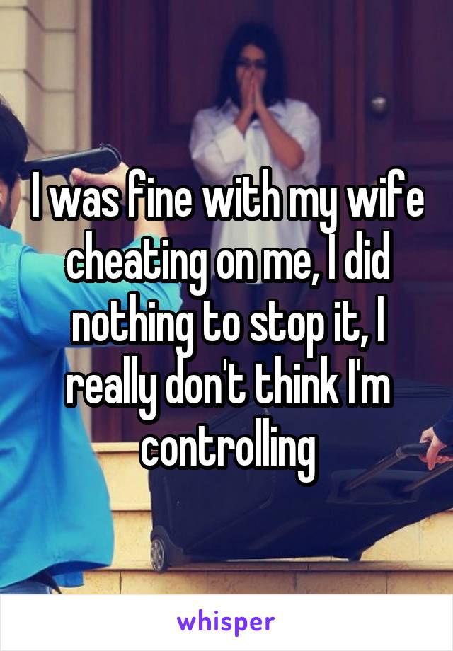 I was fine with my wife cheating on me, I did nothing to stop it, I really don't think I'm controlling