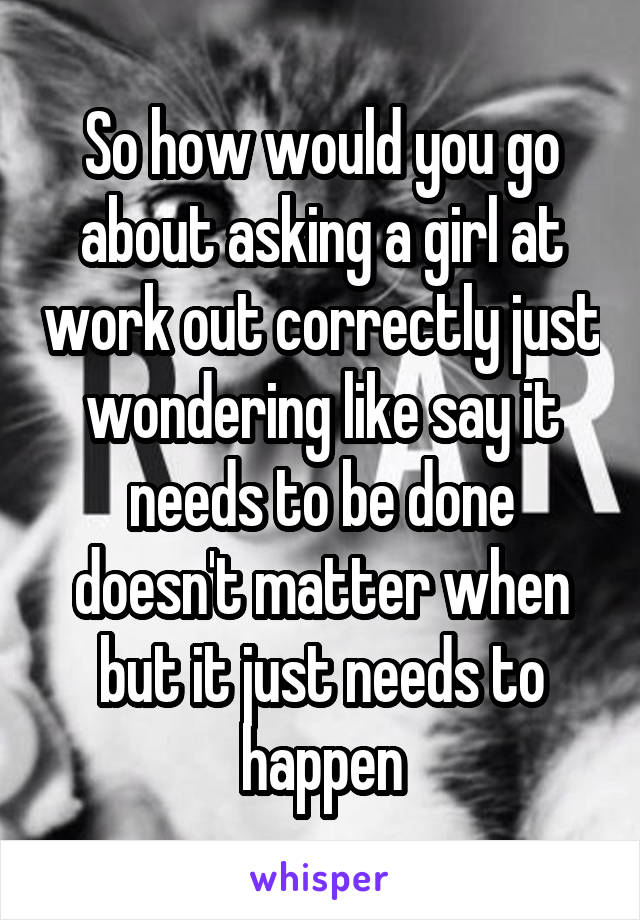 So how would you go about asking a girl at work out correctly just wondering like say it needs to be done doesn't matter when but it just needs to happen