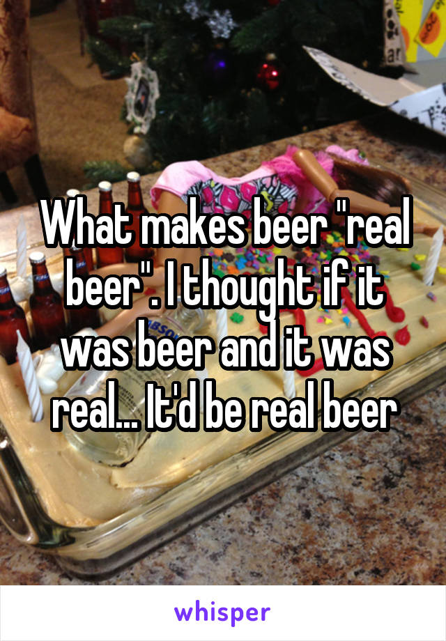 What makes beer "real beer". I thought if it was beer and it was real... It'd be real beer