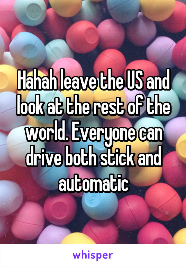 Hahah leave the US and look at the rest of the world. Everyone can drive both stick and automatic