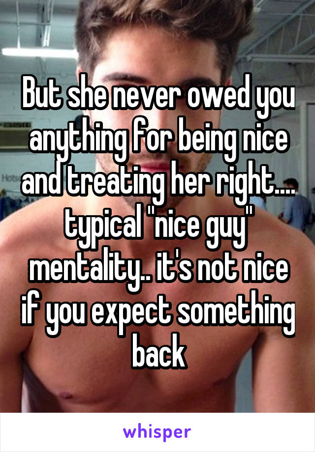 But she never owed you anything for being nice and treating her right.... typical "nice guy" mentality.. it's not nice if you expect something back