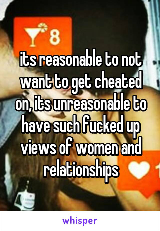 its reasonable to not want to get cheated on, its unreasonable to have such fucked up views of women and relationships