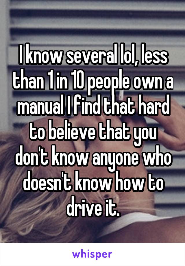 I know several lol, less than 1 in 10 people own a manual I find that hard to believe that you don't know anyone who doesn't know how to drive it.