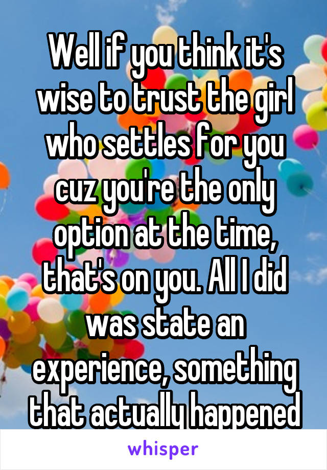 Well if you think it's wise to trust the girl who settles for you cuz you're the only option at the time, that's on you. All I did was state an experience, something that actually happened