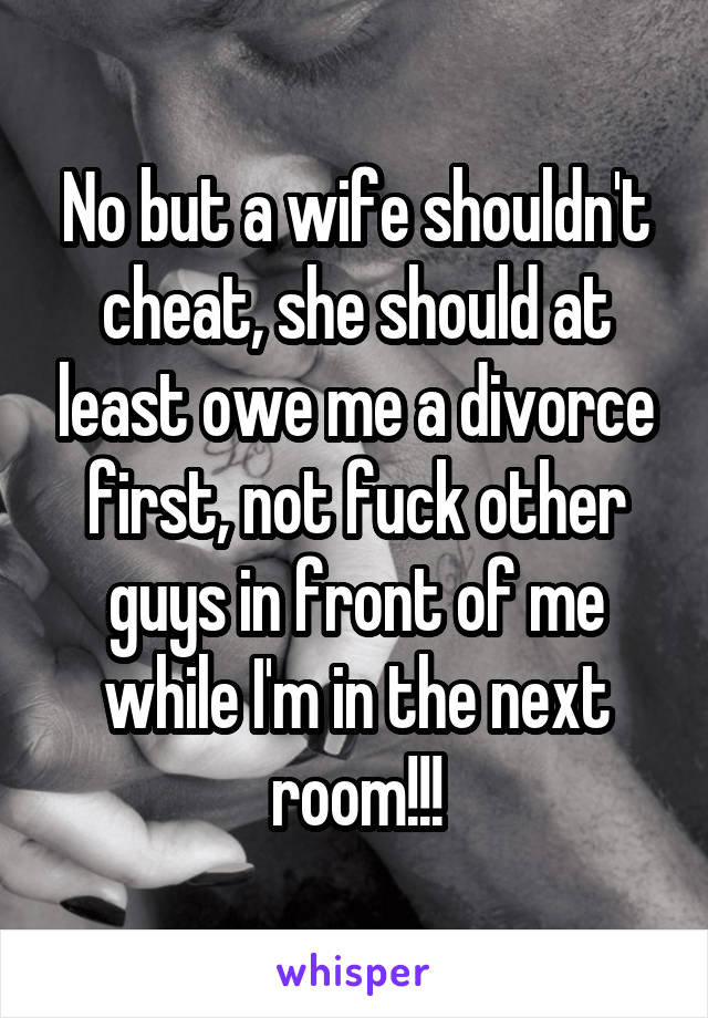 No but a wife shouldn't cheat, she should at least owe me a divorce first, not fuck other guys in front of me while I'm in the next room!!!