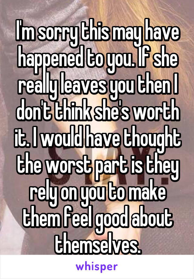 I'm sorry this may have happened to you. If she really leaves you then I don't think she's worth it. I would have thought the worst part is they rely on you to make them feel good about themselves.