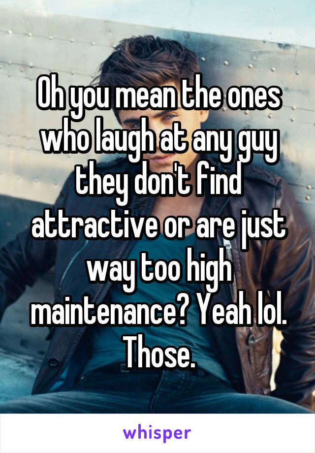 Oh you mean the ones who laugh at any guy they don't find attractive or are just way too high maintenance? Yeah lol. Those.