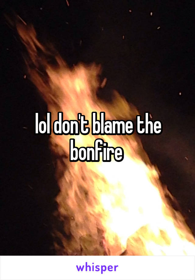 lol don't blame the bonfire 