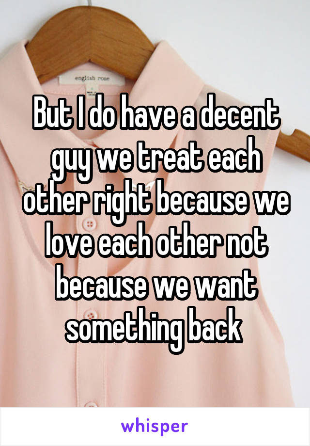 But I do have a decent guy we treat each other right because we love each other not because we want something back 