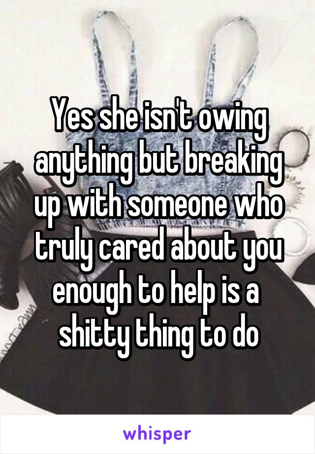 Yes she isn't owing anything but breaking up with someone who truly cared about you enough to help is a  shitty thing to do