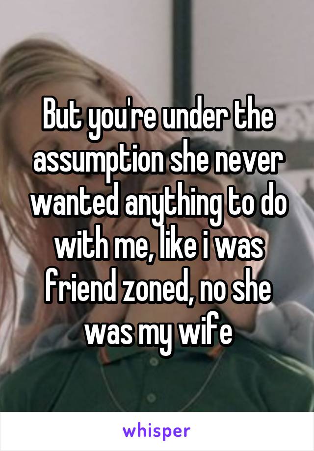  But you're under the assumption she never wanted anything to do with me, like i was friend zoned, no she was my wife