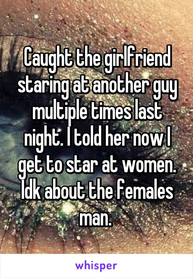 Caught the girlfriend staring at another guy multiple times last night. I told her now I get to star at women. Idk about the females man. 