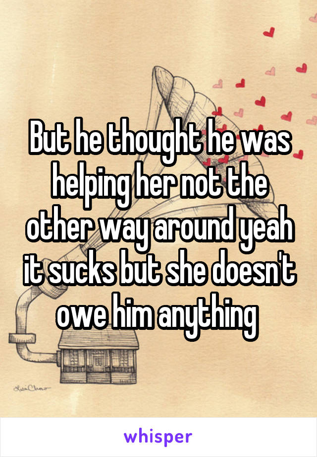 But he thought he was helping her not the other way around yeah it sucks but she doesn't owe him anything 