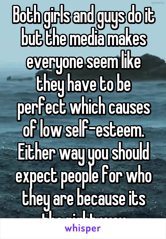 Both girls and guys do it but the media makes everyone seem like they have to be perfect which causes of low self-esteem. Either way you should expect people for who they are because its the right way