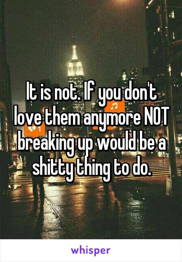 It is not. If you don't love them anymore NOT breaking up would be a shitty thing to do.