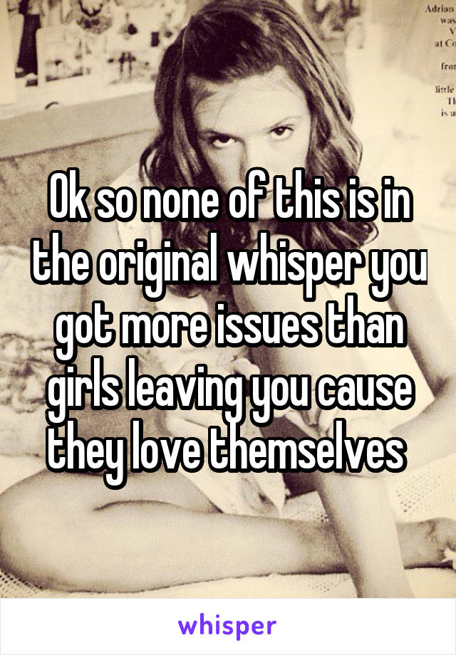 Ok so none of this is in the original whisper you got more issues than girls leaving you cause they love themselves 