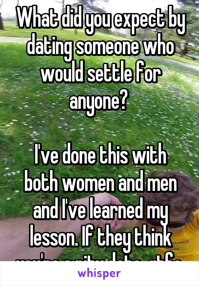 What did you expect by dating someone who would settle for anyone? 

I've done this with both women and men and I've learned my lesson. If they think you're a pity date, gtfo.