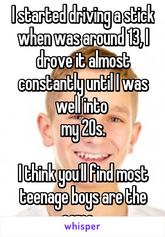 I started driving a stick when was around 13, I drove it almost constantly until I was well into 
my 20s.
 
I think you'll find most teenage boys are the same....