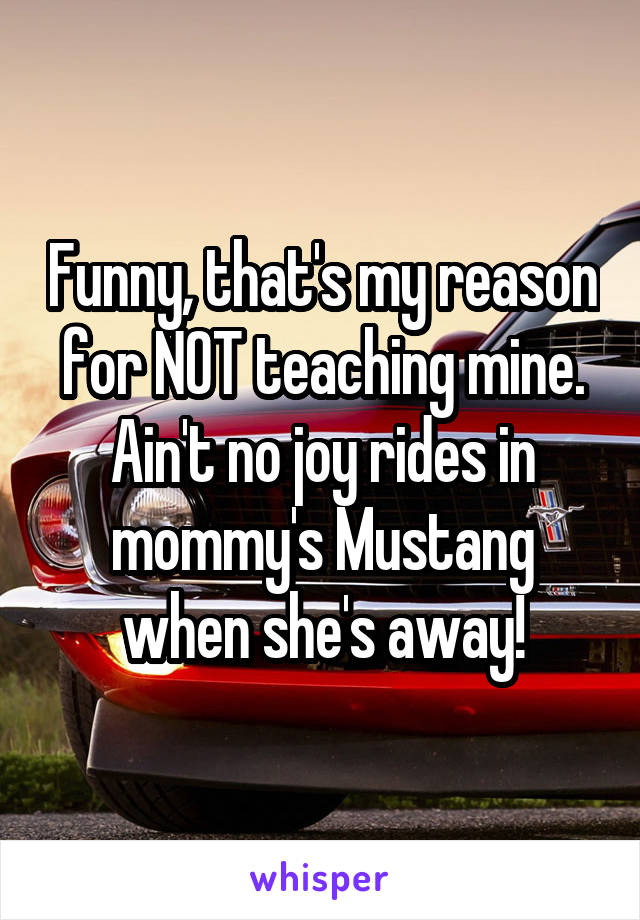 Funny, that's my reason for NOT teaching mine.
Ain't no joy rides in mommy's Mustang when she's away!