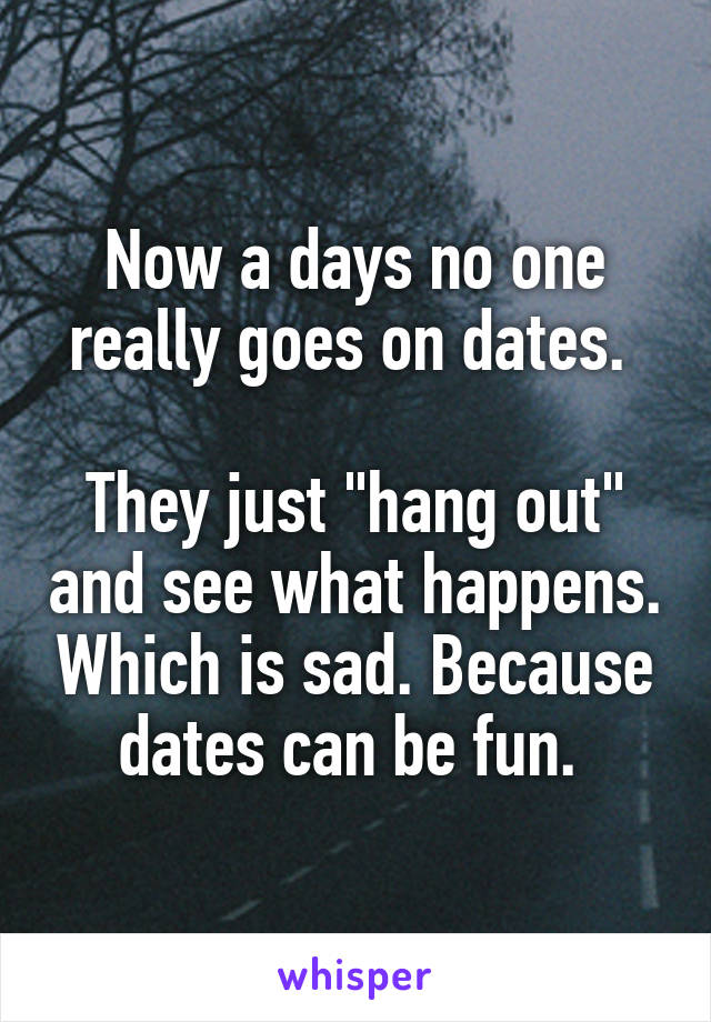 Now a days no one really goes on dates. 

They just "hang out" and see what happens. Which is sad. Because dates can be fun. 