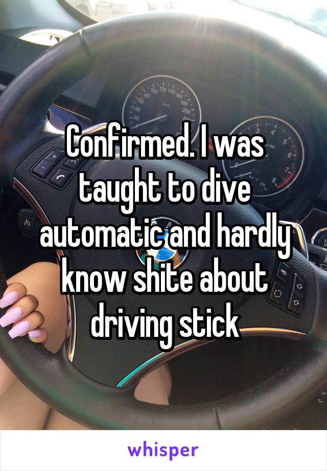 Confirmed. I was taught to dive automatic and hardly know shite about driving stick