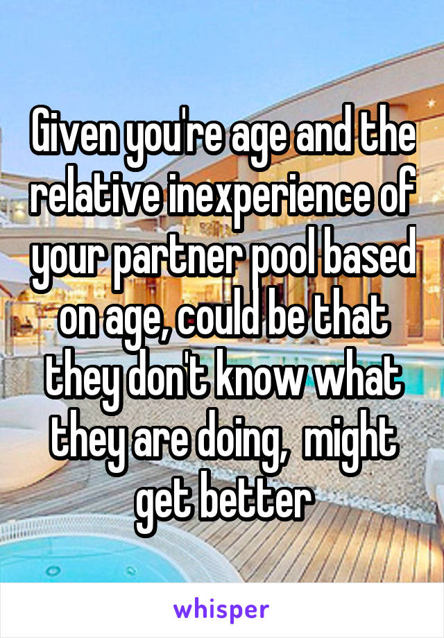 Given you're age and the relative inexperience of your partner pool based on age, could be that they don't know what they are doing,  might get better