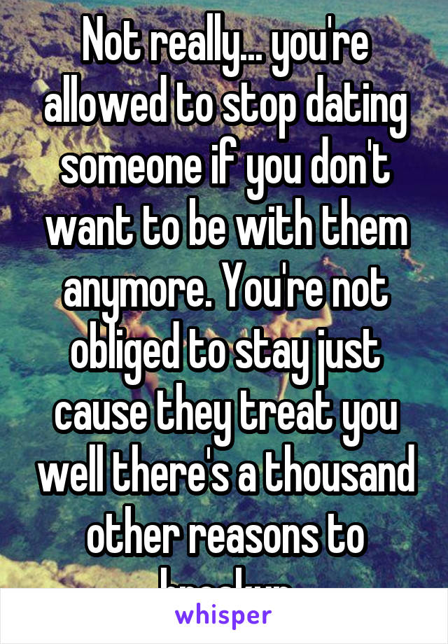 Not really... you're allowed to stop dating someone if you don't want to be with them anymore. You're not obliged to stay just cause they treat you well there's a thousand other reasons to breakup