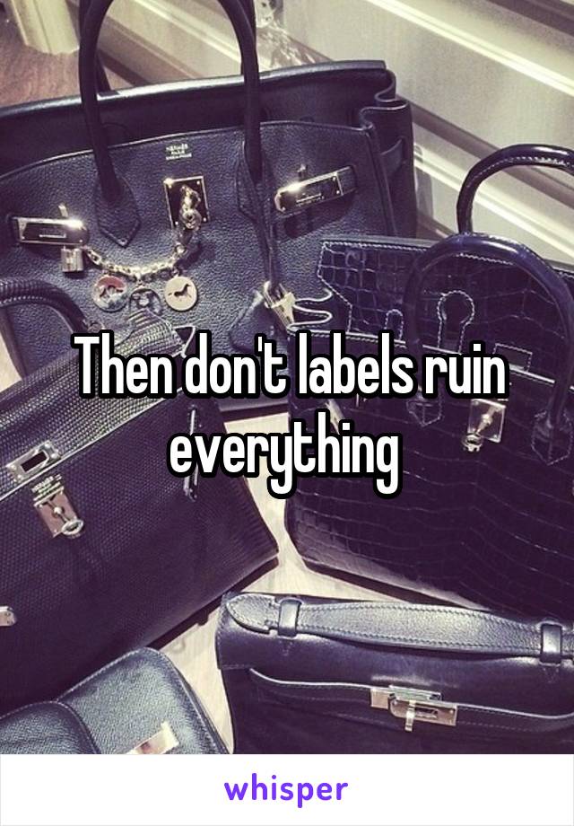 Then don't labels ruin everything 