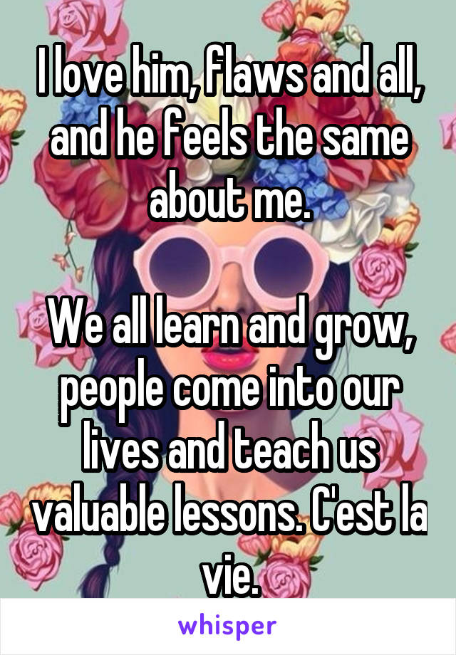 I love him, flaws and all, and he feels the same about me.

We all learn and grow, people come into our lives and teach us valuable lessons. C'est la vie.