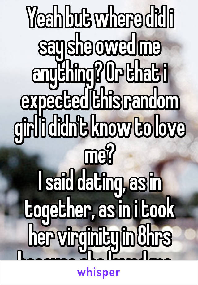 Yeah but where did i say she owed me anything? Or that i expected this random girl i didn't know to love me?
I said dating, as in together, as in i took her virginity in 8hrs because she loved me...