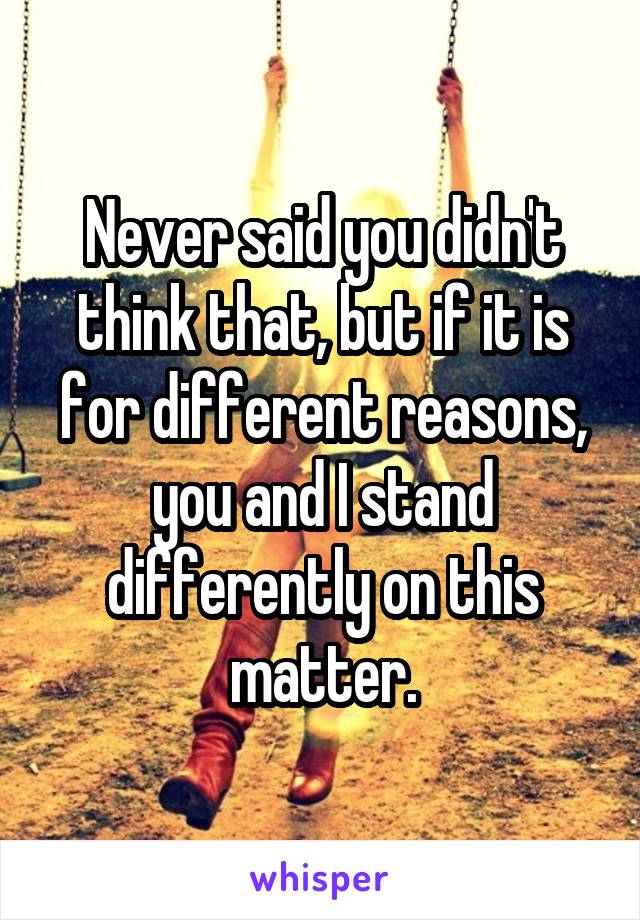 Never said you didn't think that, but if it is for different reasons, you and I stand differently on this matter.