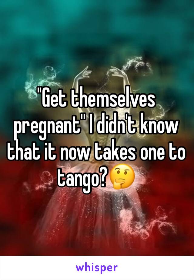 "Get themselves pregnant" I didn't know that it now takes one to tango?🤔