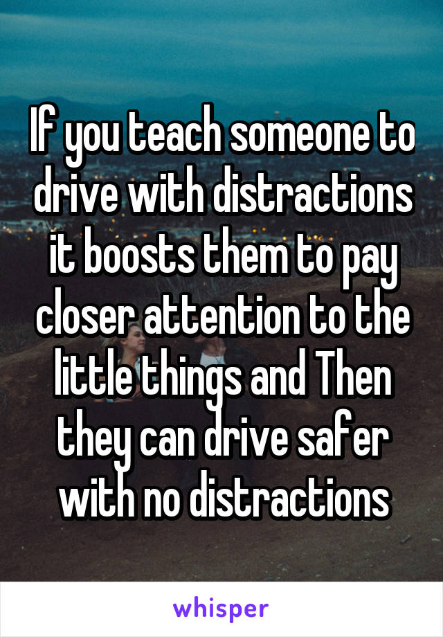 If you teach someone to drive with distractions it boosts them to pay closer attention to the little things and Then they can drive safer with no distractions