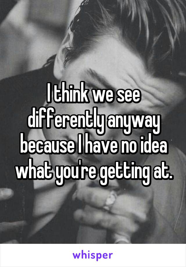 I think we see differently anyway because I have no idea what you're getting at.